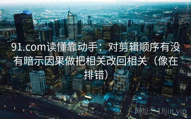 91.com读懂靠动手：对剪辑顺序有没有暗示因果做把相关改回相关（像在排错）