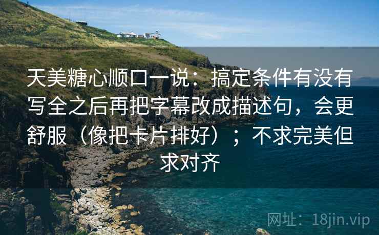 天美糖心顺口一说：搞定条件有没有写全之后再把字幕改成描述句，会更舒服（像把卡片排好）；不求完美但求对齐